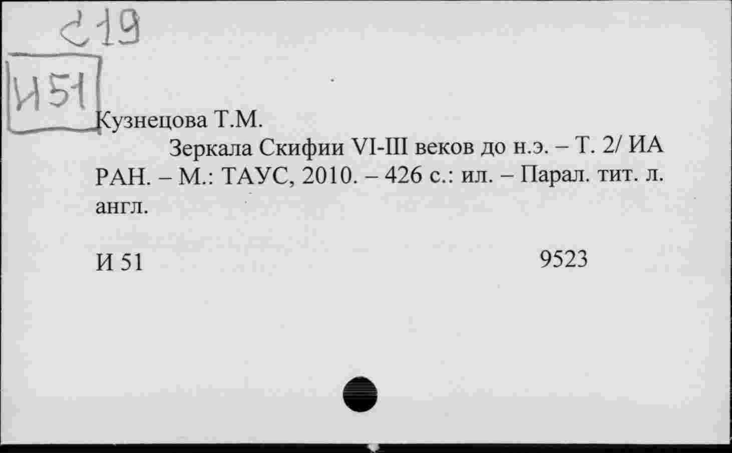 ﻿451
Сузнецова Т.М.
Зеркала Скифии VI-III веков до н.э. - Т. 2/ ИА РАН. - М.: ТАУС, 2010. - 426 с.: ил. - Парал. тит. л. англ.
И51
9523